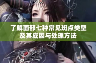 了解面部七种常见斑点类型及其成因与处理方法