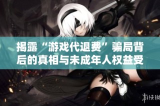 揭露“游戏代退费”骗局背后的真相与未成年人权益受损问题