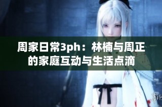 周家日常3ph：林楠与周正的家庭互动与生活点滴