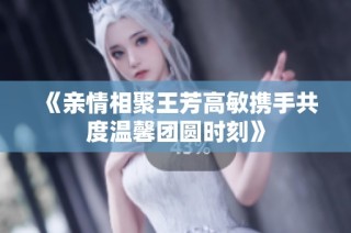 《亲情相聚王芳高敏携手共度温馨团圆时刻》