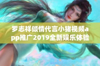 罗志祥倾情代言小猪视频app推广2019全新娱乐体验