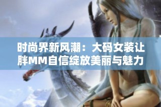 时尚界新风潮：大码女装让胖MM自信绽放美丽与魅力