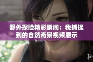 野外探险精彩瞬间:我捕捉到的自然奇景视频展示
