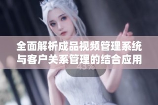全面解析成品视频管理系统与客户关系管理的结合应用