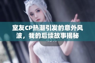 室友CP热潮引发的意外风波，我的后续故事揭秘