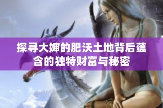 探寻大婶的肥沃土地背后蕴含的独特财富与秘密