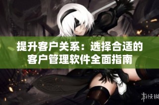 提升客户关系：选择合适的客户管理软件全面指南