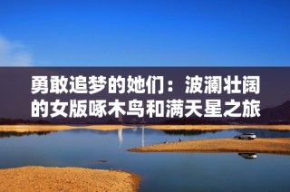 勇敢追梦的她们：波澜壮阔的女版啄木鸟和满天星之旅