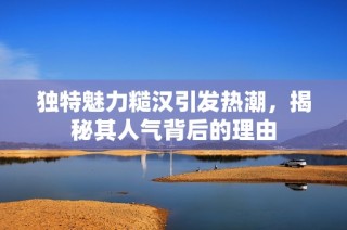 独特魅力糙汉引发热潮，揭秘其人气背后的理由