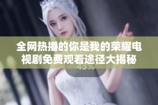 全网热播的你是我的荣耀电视剧免费观看途径大揭秘