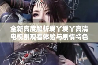 全新高度解析爱丫爱丫高清电视剧观看体验与剧情特色