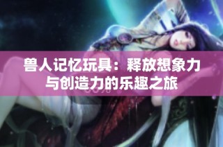 兽人记忆玩具：释放想象力与创造力的乐趣之旅