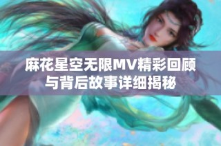 麻花星空无限MV精彩回顾与背后故事详细揭秘