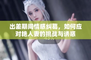 出差期间情感纠葛，如何应对艳人妻的挑战与诱惑
