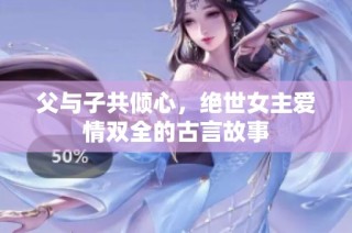 父与子共倾心，绝世女主爱情双全的古言故事