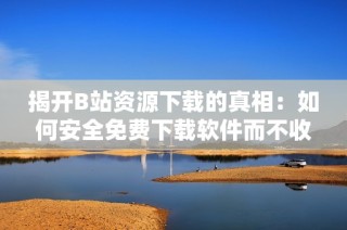 揭开B站资源下载的真相：如何安全免费下载软件而不收费