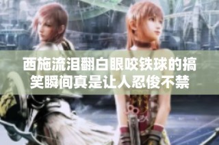 西施流泪翻白眼咬铁球的搞笑瞬间真是让人忍俊不禁