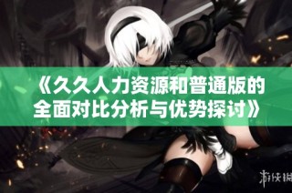 《久久人力资源和普通版的全面对比分析与优势探讨》
