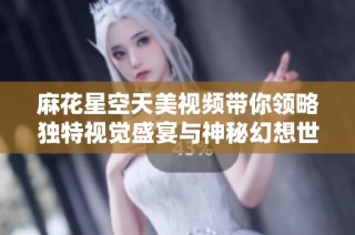 麻花星空天美视频带你领略独特视觉盛宴与神秘幻想世界