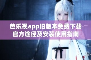 芭乐视app旧版本免费下载官方途径及安装使用指南