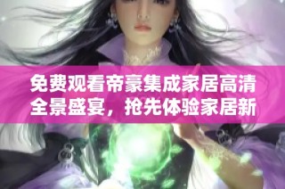免费观看帝豪集成家居高清全景盛宴，抢先体验家居新风尚