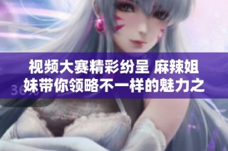 视频大赛精彩纷呈 麻辣姐妹带你领略不一样的魅力之旅