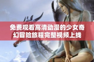 免费观看高清动漫的少女奇幻冒险旅程完整视频上线