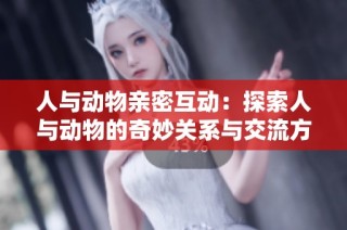 人与动物亲密互动：探索人与动物的奇妙关系与交流方式