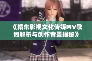 《精东影视文化传媒MV歌词解析与创作背景揭秘》