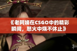 《老阿姨在CSGO中的精彩瞬间，怒火中烧不休止》