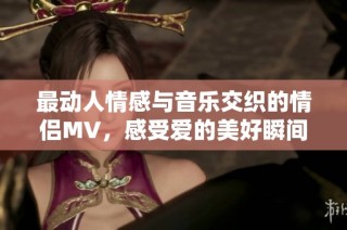 最动人情感与音乐交织的情侣MV，感受爱的美好瞬间