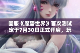国服《魔兽世界》首次测试定于7月30日正式开启,玩家期待已久