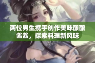 两位男生携手创作美味酿酿酱酱，探索料理新风味