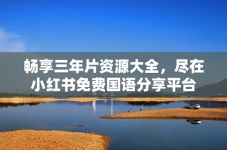 畅享三年片资源大全，尽在小红书免费国语分享平台