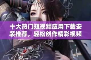 十大热门短视频应用下载安装推荐,轻松创作精彩视频分享