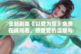 全新剧集《以爱为营》免费在线观看，感受爱的温暖与铺陈
