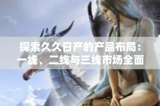探索久久日产的产品布局：一线、二线与三线市场全面分析