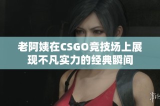 老阿姨在CSGO竞技场上展现不凡实力的经典瞬间