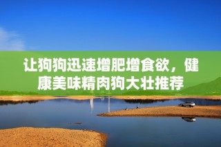 让狗狗迅速增肥增食欲，健康美味精肉狗大壮推荐