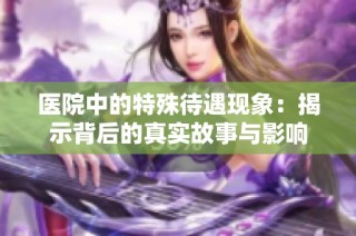 医院中的特殊待遇现象：揭示背后的真实故事与影响