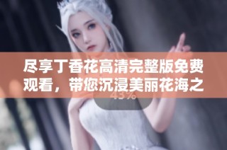 尽享丁香花高清完整版免费观看，带您沉浸美丽花海之中