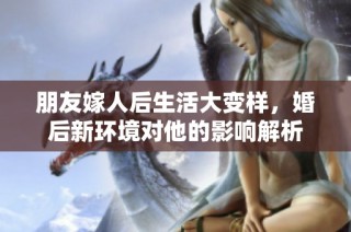 朋友嫁人后生活大变样，婚后新环境对他的影响解析