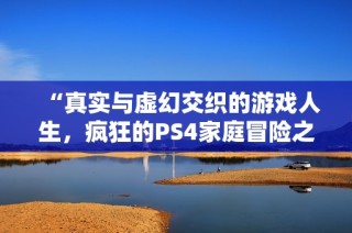 “真实与虚幻交织的游戏人生，疯狂的PS4家庭冒险之旅”