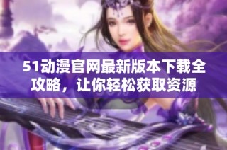 51动漫官网最新版本下载全攻略，让你轻松获取资源
