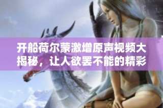 开船荷尔蒙激增原声视频大揭秘，让人欲罢不能的精彩瞬间