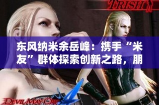 东风纳米余岳峰:携手“米友”群体探索创新之路,朋友圈持续扩展