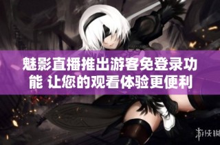 魅影直播推出游客免登录功能 让您的观看体验更便利
