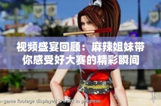 视频盛宴回顾：麻辣姐妹带你感受好大赛的精彩瞬间