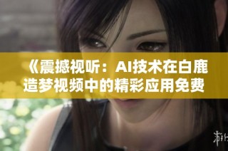 《震撼视听:AI技术在白鹿造梦视频中的精彩应用免费观赏》