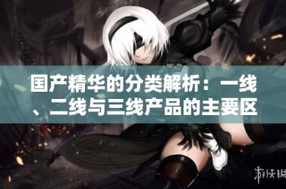 国产精华的分类解析：一线、二线与三线产品的主要区别